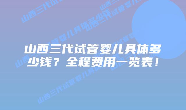 山西三代试管婴儿具体多少钱？全程费用一览表！