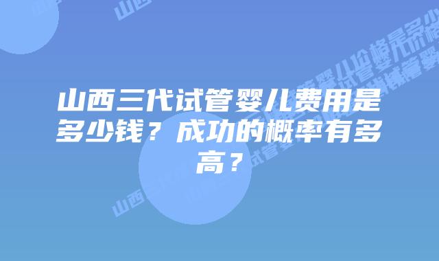 山西三代试管婴儿费用是多少钱？成功的概率有多高？