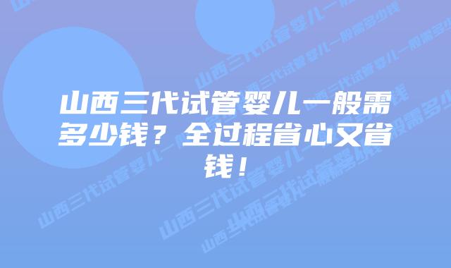 山西三代试管婴儿一般需多少钱？全过程省心又省钱！