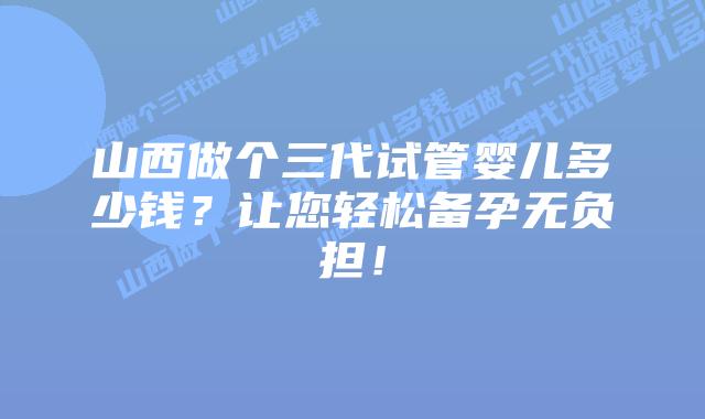 山西做个三代试管婴儿多少钱？让您轻松备孕无负担！