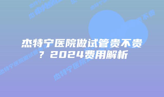 杰特宁医院做试管贵不贵？2024费用解析