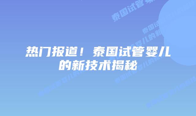 热门报道!泰国试管婴儿的新技术揭秘插图 热门报道!泰国试管婴儿的新技术揭秘