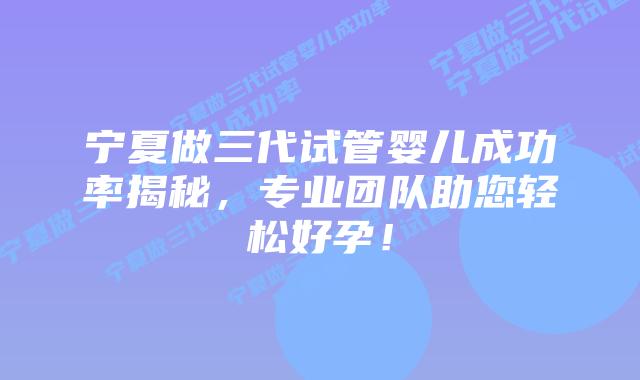 宁夏做三代试管婴儿成功率揭秘，专业团队助您轻松好孕！