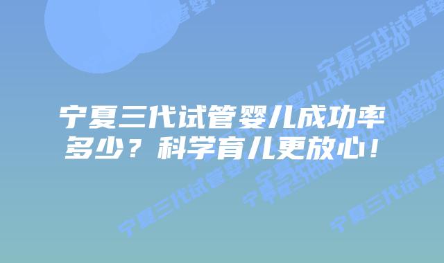 宁夏三代试管婴儿成功率多少？科学育儿更放心！
