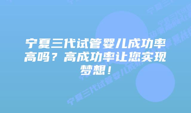 宁夏三代试管婴儿成功率高吗？高成功率让您实现梦想！