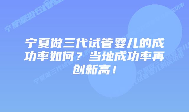 宁夏做三代试管婴儿的成功率如何？当地成功率再创新高！