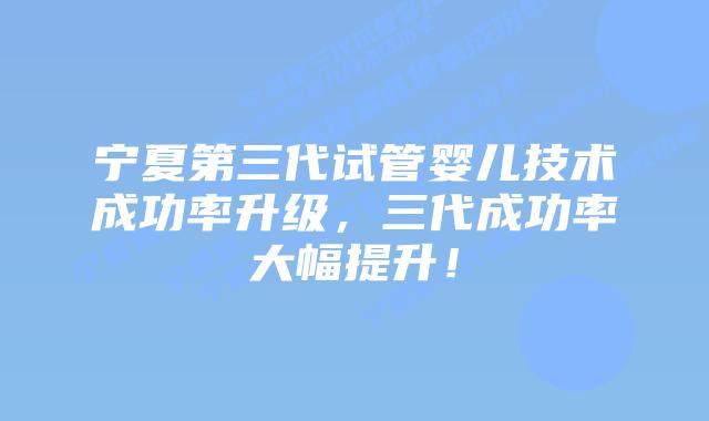 宁夏第三代试管婴儿技术成功率升级,三代成功率大幅提升!插图 宁夏第三代试管婴儿技术成功率升级,三代成功率大幅提升!
