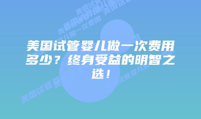 美国试管婴儿做一次费用多少？终身受益的明智之选！
