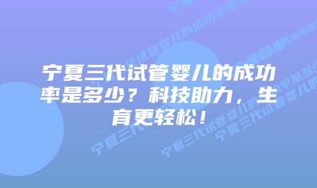 宁夏三代试管婴儿的成功率是多少？科技助力，生育更轻松！