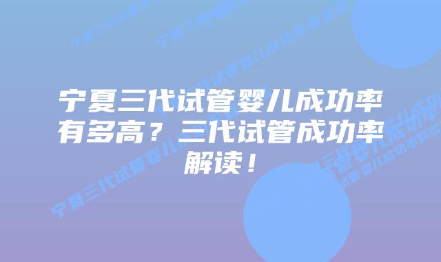 宁夏三代试管婴儿成功率有多高？三代试管成功率解读！