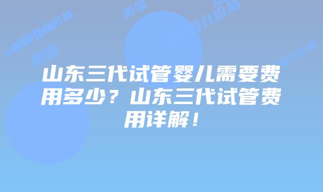 山东三代试管婴儿需要费用多少?山东三代试管费用详解!插图 山东三代试管婴儿需要费用多少?山东三代试管费用详解!
