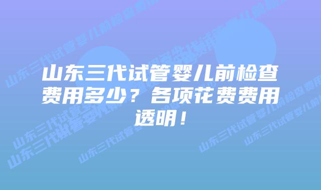 山东三代试管婴儿前检查费用多少？各项花费费用透明！