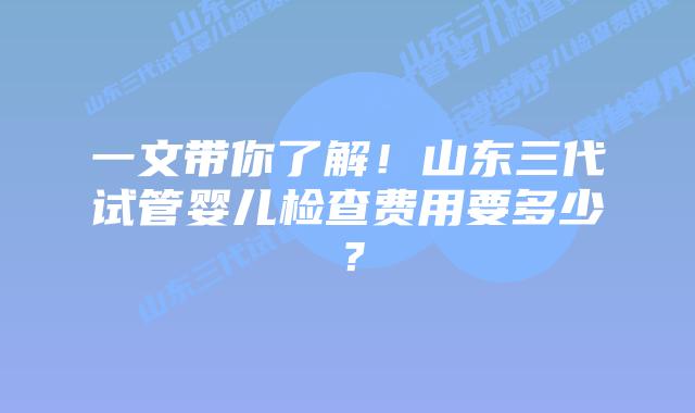 一文带你了解！山东三代试管婴儿检查费用要多少？