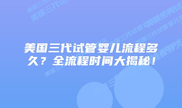 美国三代试管婴儿流程多久？全流程时间大揭秘！