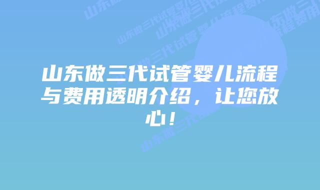 山东做三代试管婴儿流程与费用透明介绍，让您放心！