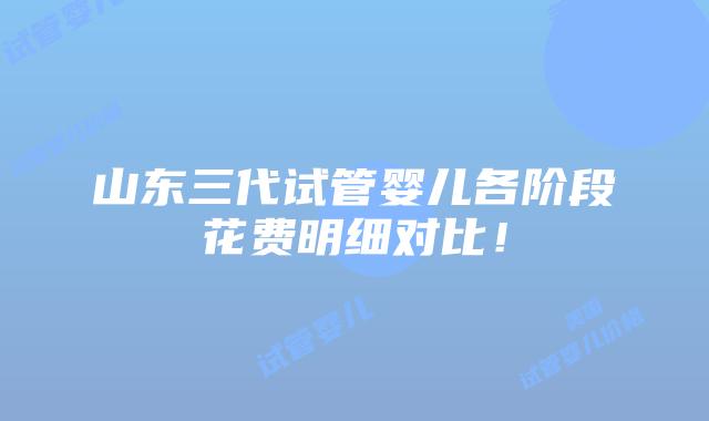 山东三代试管婴儿各阶段花费明细对比！