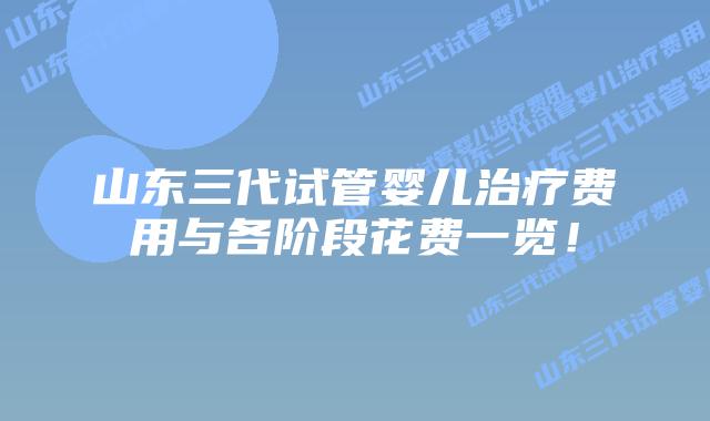 山东三代试管婴儿治疗费用与各阶段花费一览！