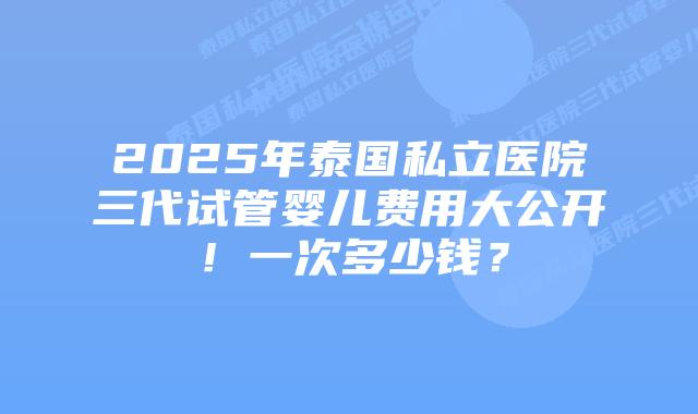 2025年泰国私立医院三代试管婴儿费用大公开!一次多少钱?插图 2025年泰国私立医院三代试管婴儿费用大公开!一次多少钱?