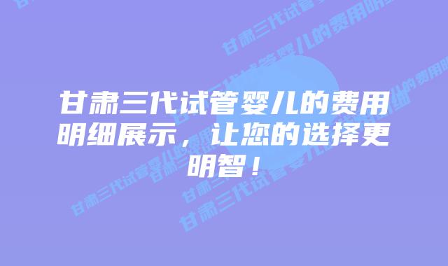 甘肃三代试管婴儿的费用明细展示，让您的选择更明智！