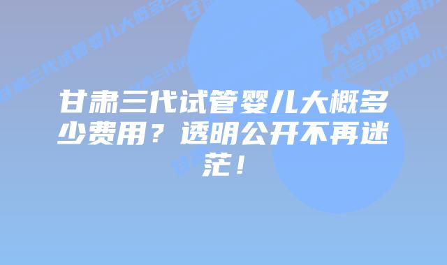 甘肃三代试管婴儿大概多少费用？透明公开不再迷茫！