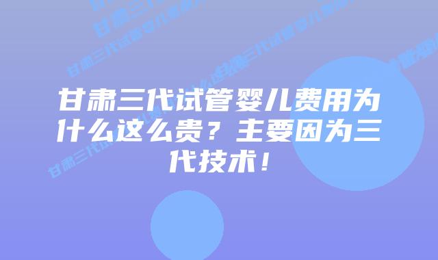 甘肃三代试管婴儿费用为什么这么贵？主要因为三代技术！