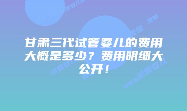 甘肃三代试管婴儿的费用大概是多少?费用明细大公开!插图 甘肃三代试管婴儿的费用大概是多少?费用明细大公开!