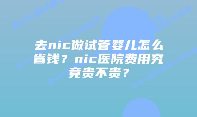 去nic做试管婴儿怎么省钱?nic医院费用究竟贵不贵?插图 去nic做试管婴儿怎么省钱?nic医院费用究竟贵不贵?