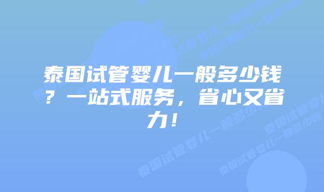 泰国试管婴儿一般多少钱？一站式服务，省心又省力！