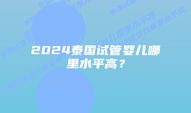 2024泰国试管婴儿哪里水平高？