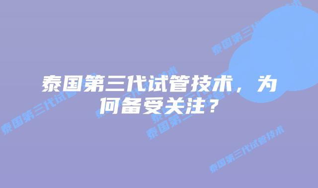 泰国第三代试管技术，为何备受关注？