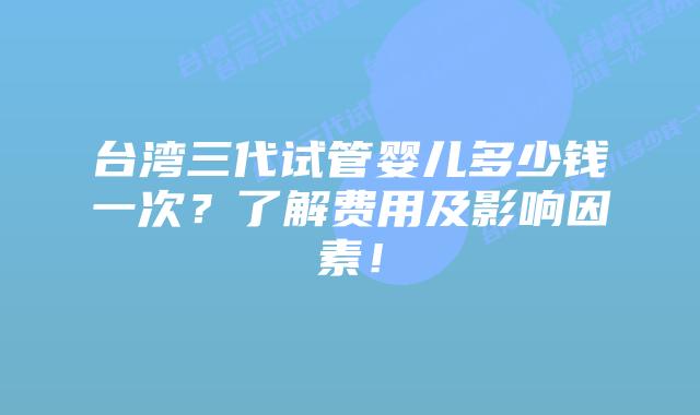 台湾三代试管婴儿多少钱一次?了解费用及影响因素!插图 台湾三代试管婴儿多少钱一次?了解费用及影响因素!