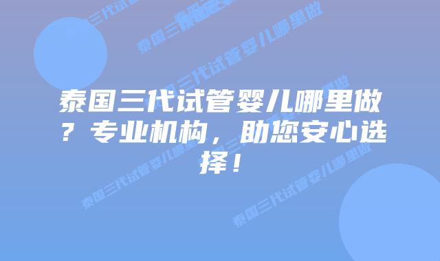 泰国三代试管婴儿哪里做？专业机构，助您安心选择！