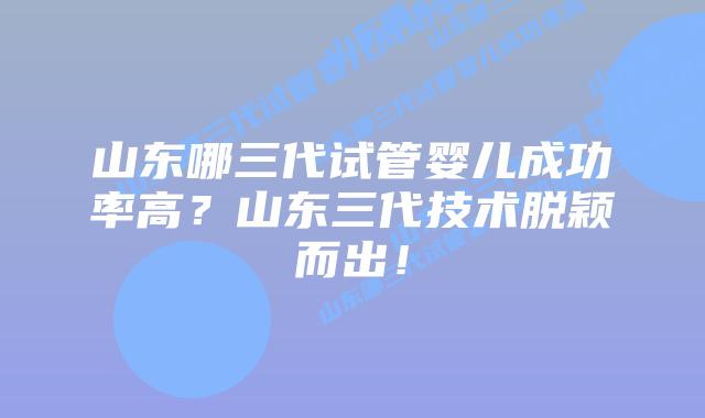 山东哪三代试管婴儿成功率高？山东三代技术脱颖而出！
