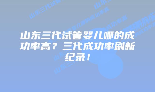 山东三代试管婴儿哪的成功率高？三代成功率刷新纪录！