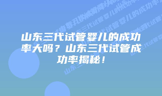 山东三代试管婴儿的成功率大吗？山东三代试管成功率揭秘！