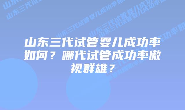 山东三代试管婴儿成功率如何？哪代试管成功率傲视群雄？