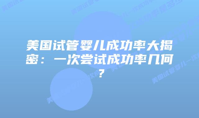 美国试管婴儿成功率大揭密：一次尝试成功率几何？