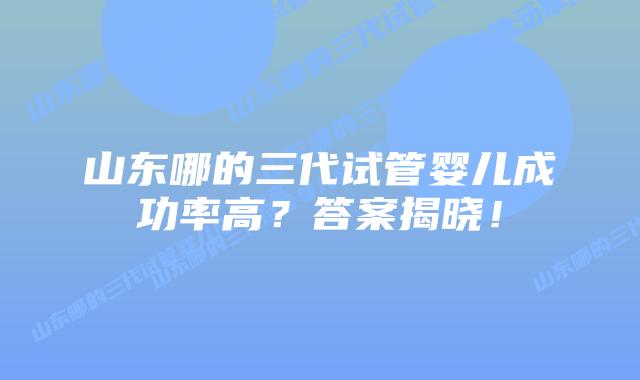 山东哪的三代试管婴儿成功率高?答案揭晓!插图 山东哪的三代试管婴儿成功率高?答案揭晓!