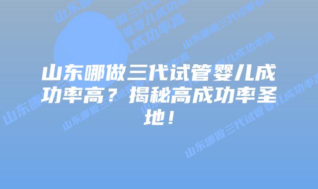 山东哪做三代试管婴儿成功率高?揭秘高成功率圣地!插图 山东哪做三代试管婴儿成功率高?揭秘高成功率圣地!