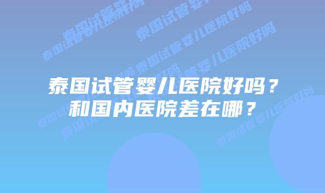 泰国试管婴儿医院好吗？和国内医院差在哪？