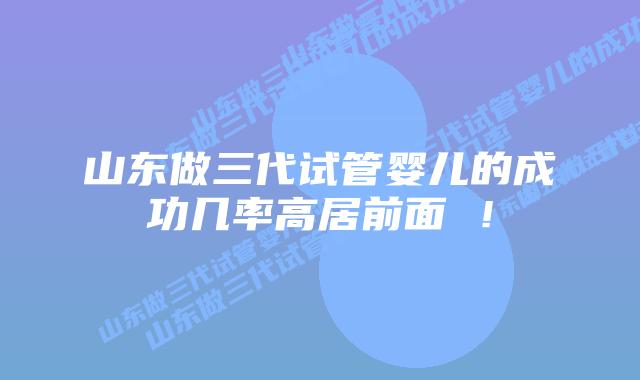 山东做三代试管婴儿的成功几率高居前面 ！