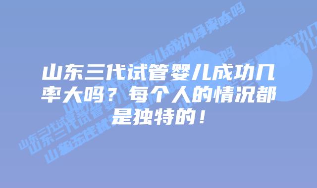 山东三代试管婴儿成功几率大吗？每个人的情况都是独特的！