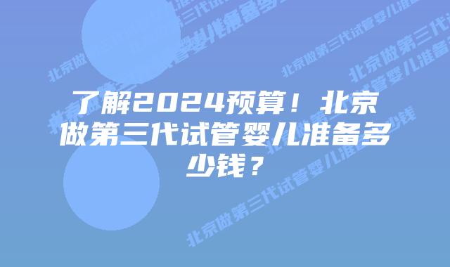 了解2024预算！北京做第三代试管婴儿准备多少钱？