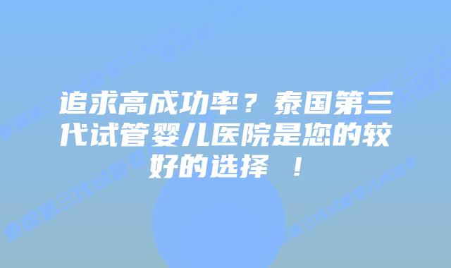 追求高成功率？泰国第三代试管婴儿医院是您的较好的选择 ！