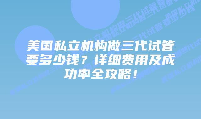 美国私立机构做三代试管要多少钱？详细费用及成功率全攻略！