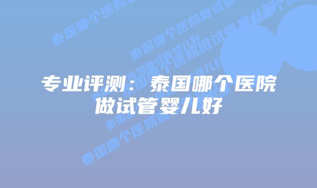 专业评测：泰国哪个医院做试管婴儿好