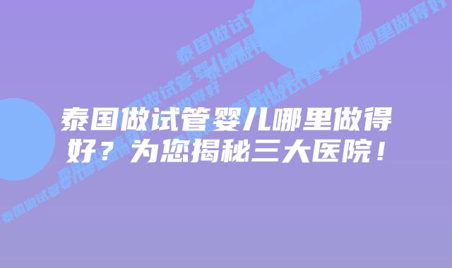 泰国做试管婴儿哪里做得好?为您揭秘三大医院!插图 泰国做试管婴儿哪里做得好?为您揭秘三大医院!