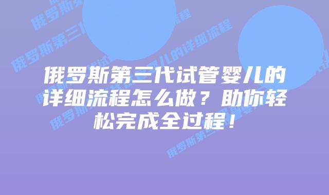 俄罗斯第三代试管婴儿的详细流程怎么做？助你轻松完成全过程！