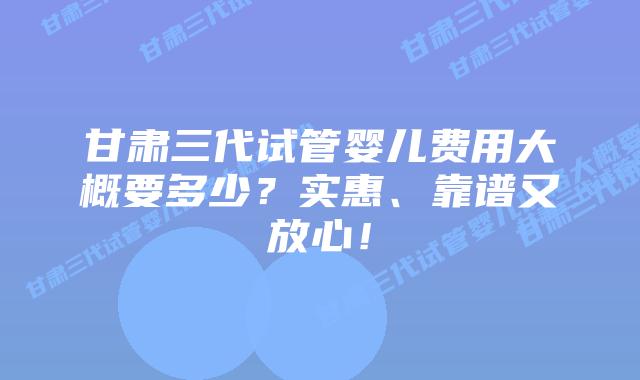 甘肃三代试管婴儿费用大概要多少？实惠、靠谱又放心！