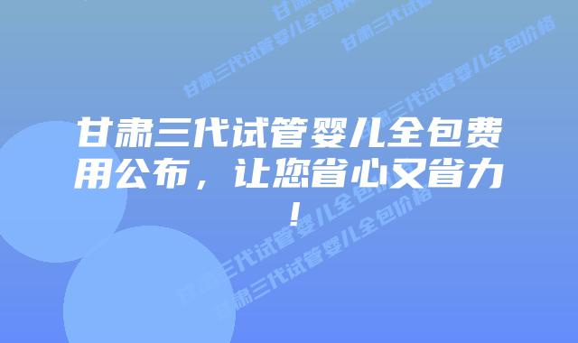 甘肃三代试管婴儿全包费用公布，让您省心又省力！